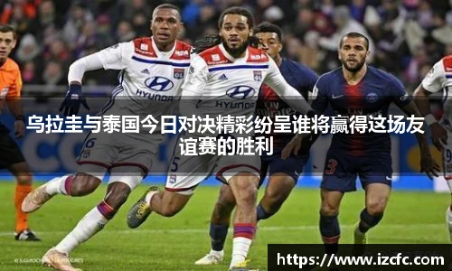 qy千亿乌拉圭与泰国今日对决精彩纷呈谁将赢得这场友谊赛的胜利