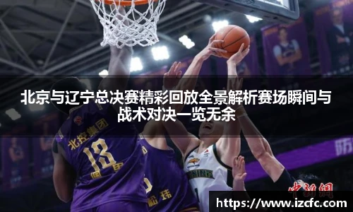 北京与辽宁总决赛精彩回放全景解析赛场瞬间与战术对决一览无余